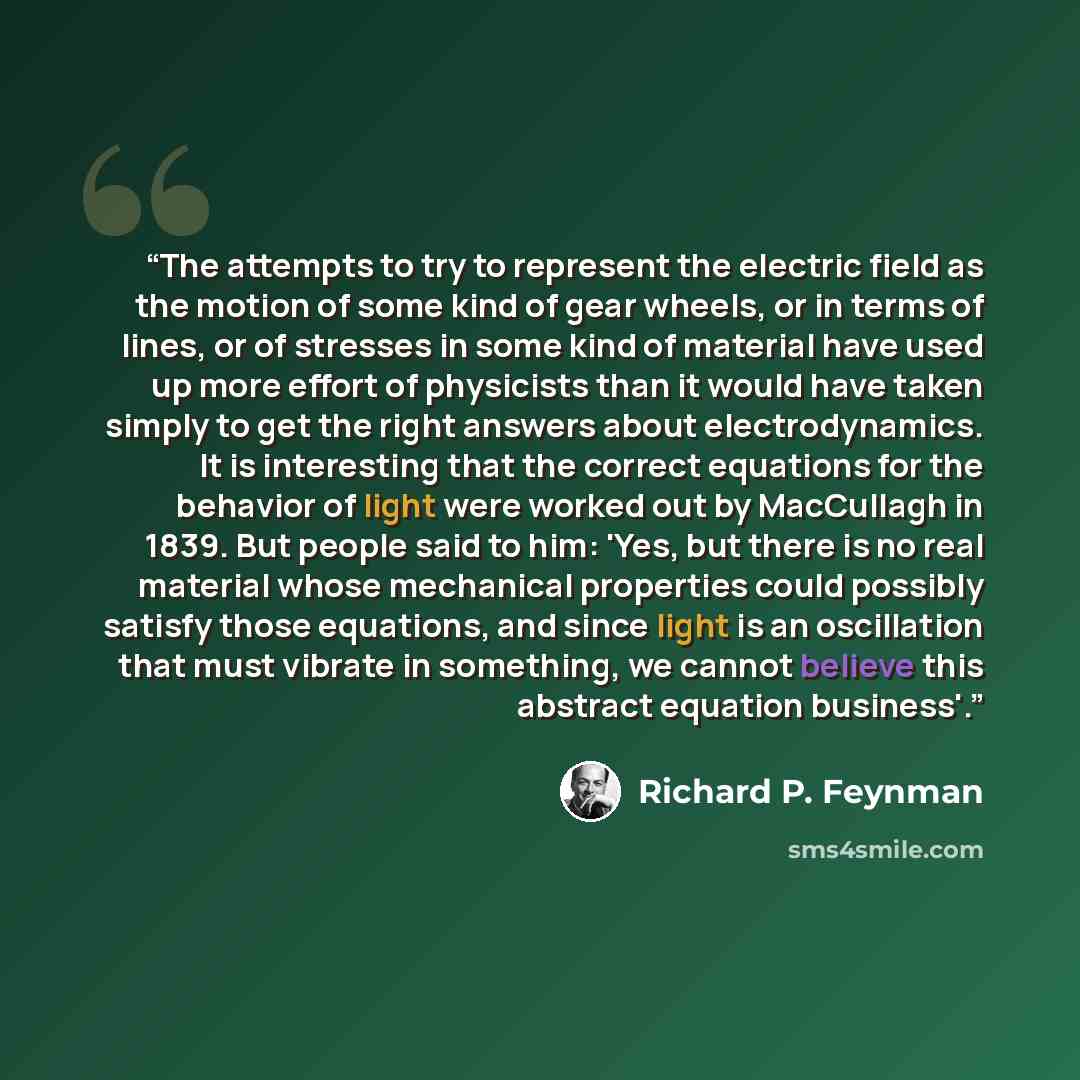 “The attempts to try to represent the electric field as the motion of some kind of gear wheels, or in terms of lines, or of stresses in some kind of material have used up more effort of physicists than it would have taken simply to get the right answers about electrodynamics. It is interesting that…” quote by Richard P. Feynman