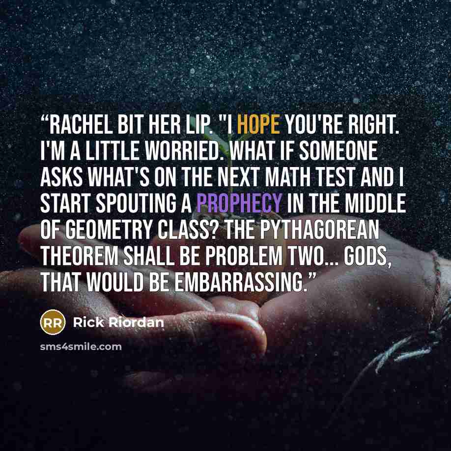 “Rachel bit her lip. "I hope you're right. I'm a little worried. What if someone asks what's on the next math test and I start spouting a prophecy in the middle of geometry class? The Pythagorean theorem shall be problem two... Gods, that would be embarrassing.” quote by Rick Riordan
