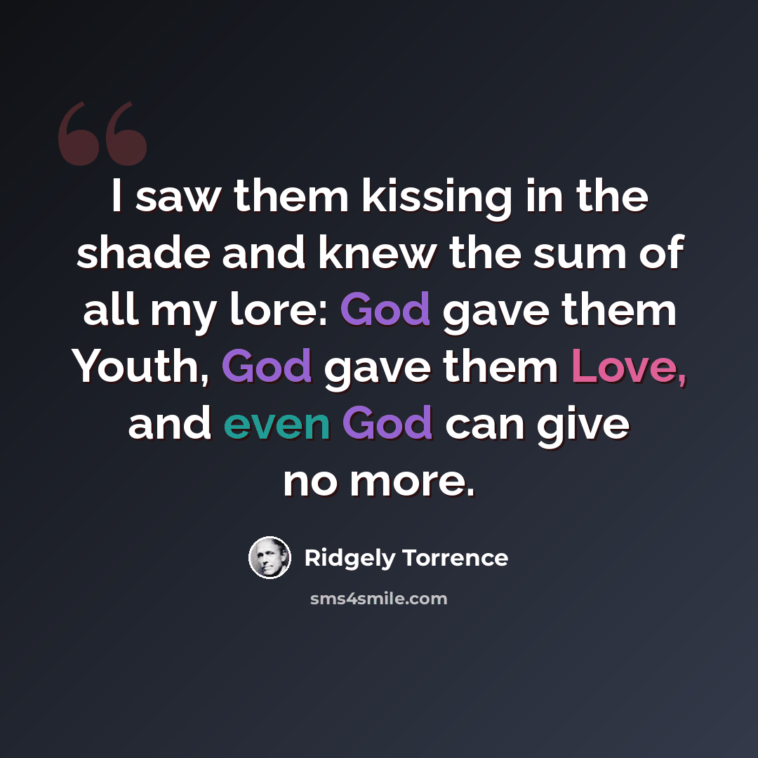 “I saw them kissing in the shade and knew the sum of all my lore: God gave them Youth, God gave them Love, and even God can give no more.” quote by Ridgely Torrence