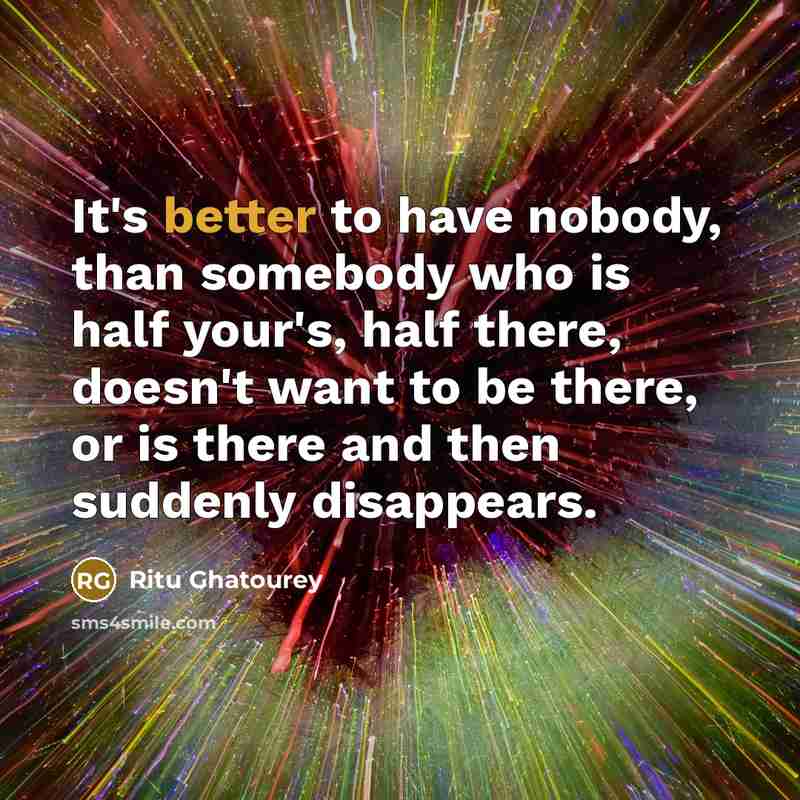 “It's better to have nobody, than somebody who is half your's, half there, doesn't want to be there, or is there and then suddenly disappears.” quote by Ritu Ghatourey