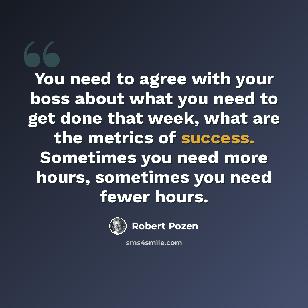 “You need to agree with your boss about what you need to get done that week, what are the metrics of success. Sometimes you need more hours, sometimes you need fewer hours.” quote by Robert Pozen