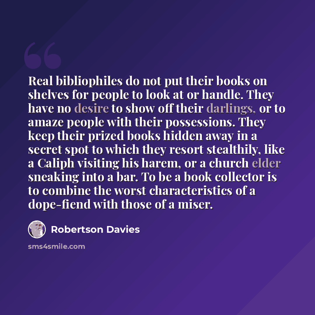 “Real bibliophiles do not put their books on shelves for people to look at or handle. They have no desire to show off their darlings, or to amaze people with their possessions. They keep their prized books hidden away in a secret spot to which they resort stealthily, like a Caliph visiting his…” quote by Robertson Davies