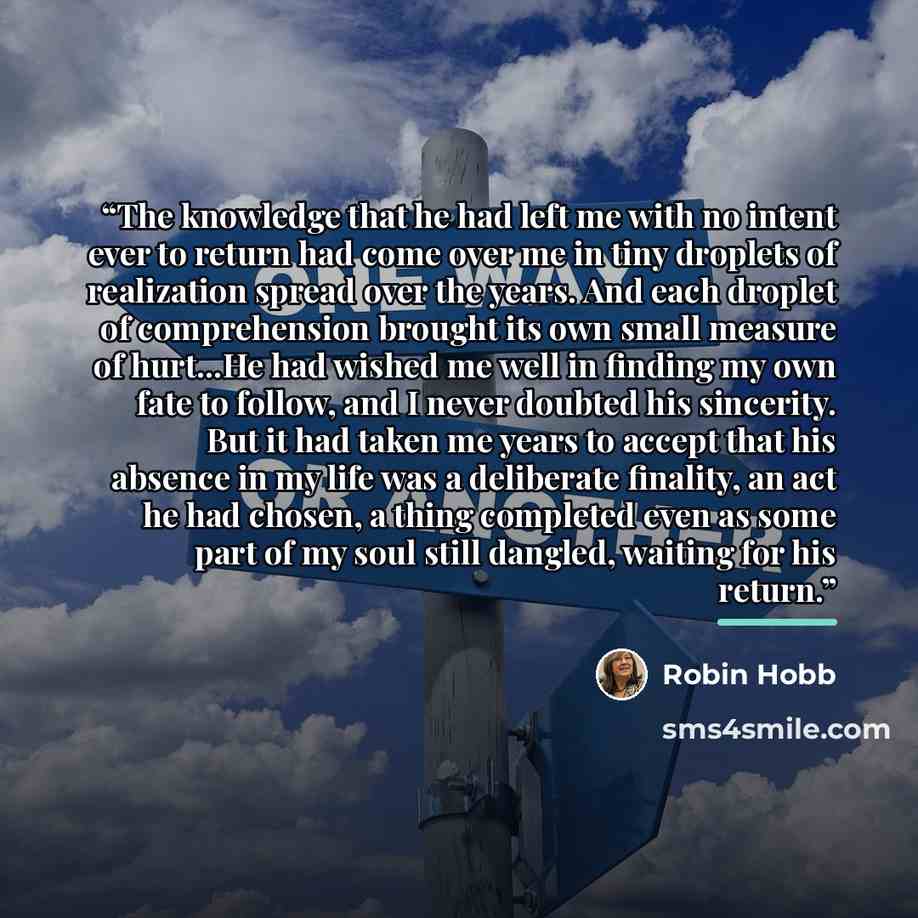 “The knowledge that he had left me with no intent ever to return had come over me in tiny droplets of realization spread over the years. And each droplet of comprehension brought its own small measure of hurt...He had wished me well in finding my own fate to follow, and I never doubted his…” quote by Robin Hobb