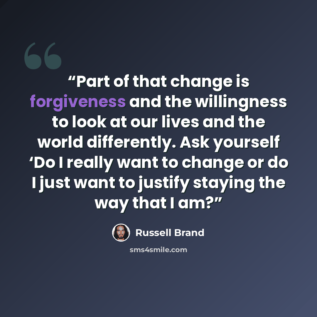 “Part of that change is forgiveness and the willingness to look at our lives and the world differently. Ask yourself ‘Do I really want to change or do I just want to justify staying the way that I am?” quote by Russell Brand
