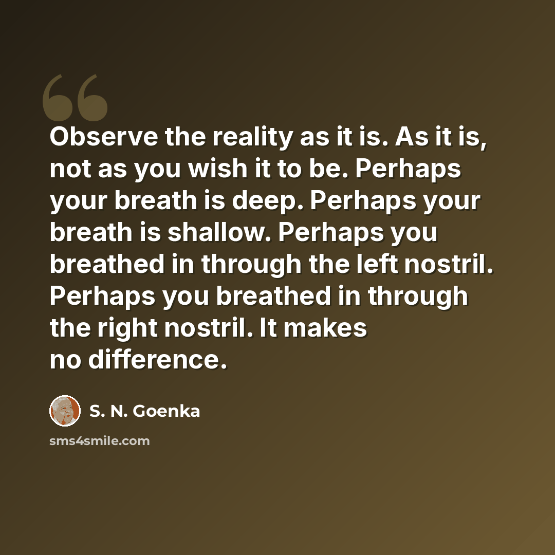 “Observe the reality as it is. As it is, not as you wish it to be. Perhaps your breath is deep. Perhaps your breath is shallow. Perhaps you breathed in through the left nostril. Perhaps you breathed in through the right nostril. It makes no difference.” quote by S. N. Goenka