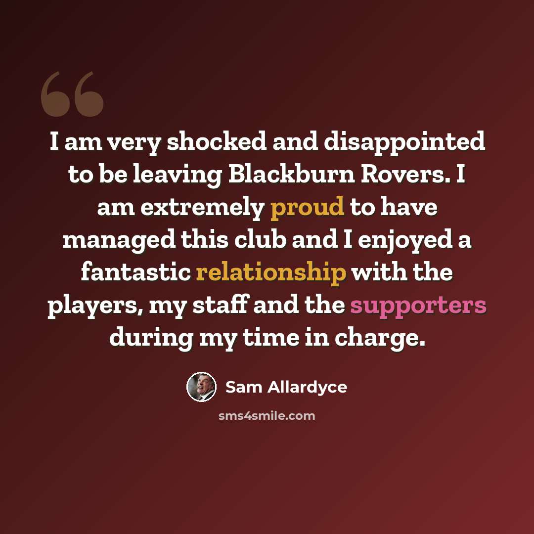 “I am very shocked and disappointed to be leaving Blackburn Rovers. I am extremely proud to have managed this club and I enjoyed a fantastic relationship with the players, my staff and the supporters during my time in charge.” quote by Sam Allardyce