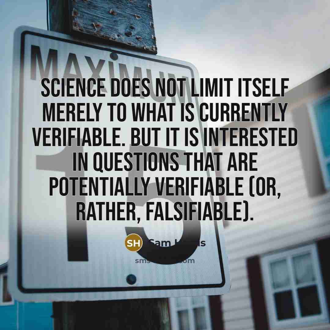 “Science does not limit itself merely to what is currently verifiable. But it is interested in questions that are potentially verifiable (or, rather, falsifiable).” quote by Sam Harris