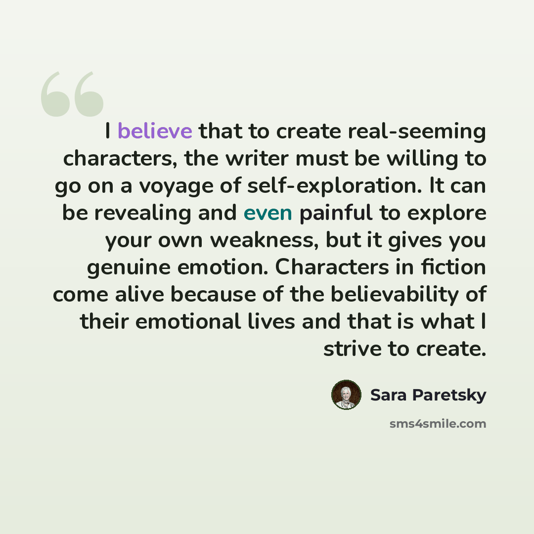 “I believe that to create real-seeming characters, the writer must be willing to go on a voyage of self-exploration. It can be revealing and even painful to explore your own weakness, but it gives you genuine emotion. Characters in fiction come alive because of the believability of their emotional…” quote by Sara Paretsky