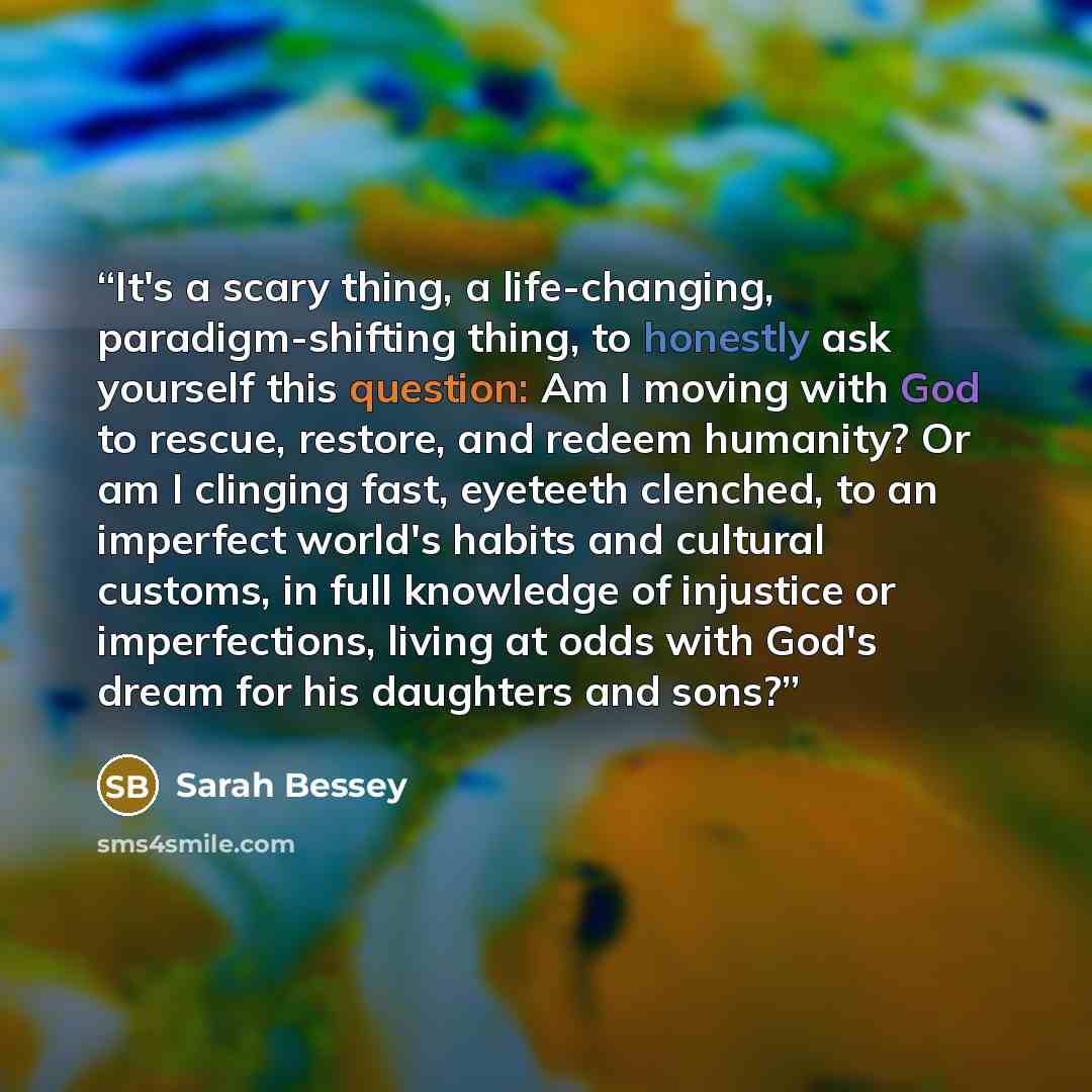 “It's a scary thing, a life-changing, paradigm-shifting thing, to honestly ask yourself this question: Am I moving with God to rescue, restore, and redeem humanity? Or am I clinging fast, eyeteeth clenched, to an imperfect world's habits and cultural customs, in full knowledge of injustice or…” quote by Sarah Bessey