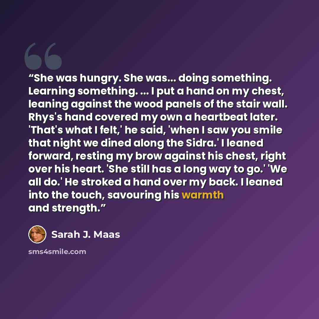 “She was hungry. She was... doing something. Learning something. ... I put a hand on my chest, leaning against the wood panels of the stair wall. Rhys's hand covered my own a heartbeat later. 'That's what I felt,' he said, 'when I saw you smile that night we dined along the Sidra.' I leaned…” quote by Sarah J. Maas