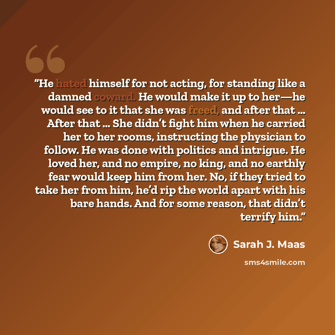 “He hated himself for not acting, for standing like a damned coward. He would make it up to her—he would see to it that she was freed, and after that … After that … She didn’t fight him when he carried her to her rooms, instructing the physician to follow. He was done with politics and intrigue. He…” quote by Sarah J. Maas