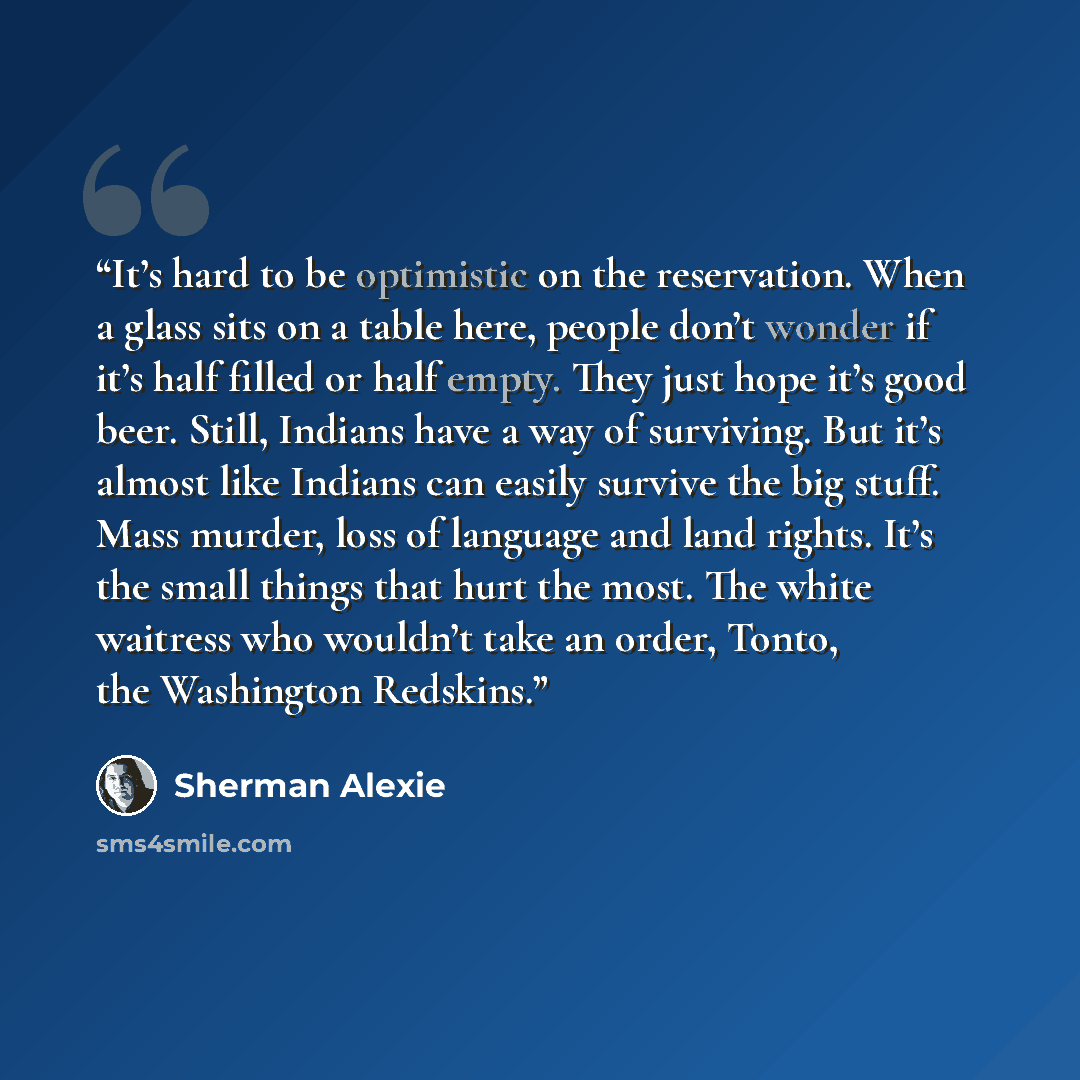 “It’s hard to be optimistic on the reservation. When a glass sits on a table here, people don’t wonder if it’s half filled or half empty. They just hope it’s good beer. Still, Indians have a way of surviving. But it’s almost like Indians can easily survive the big stuff. Mass murder, loss of…” quote by Sherman Alexie