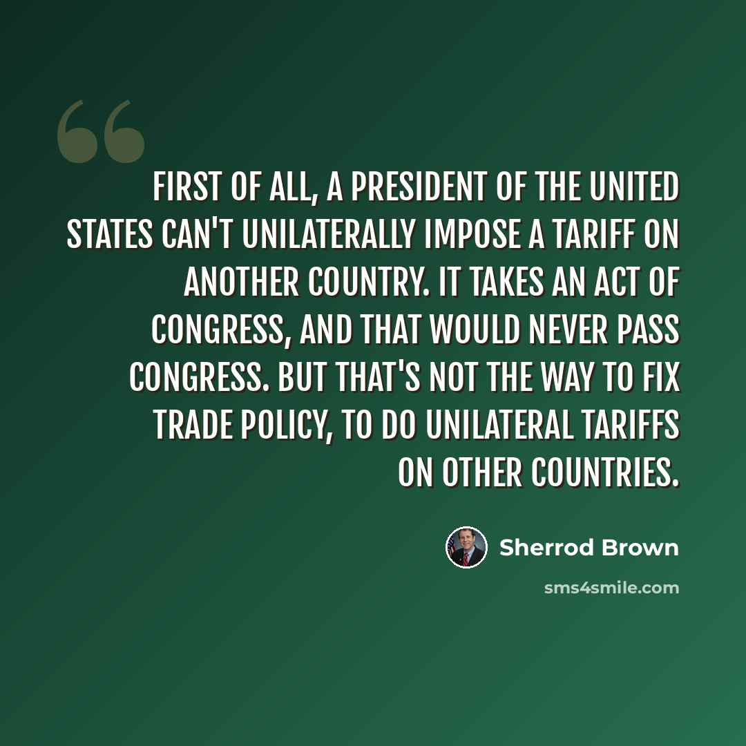 “First of all, a president of the United States can't unilaterally impose a tariff on another country. It takes an act of Congress, and that would never pass Congress. But that's not the way to fix trade policy, to do unilateral tariffs on other countries.” quote by Sherrod Brown