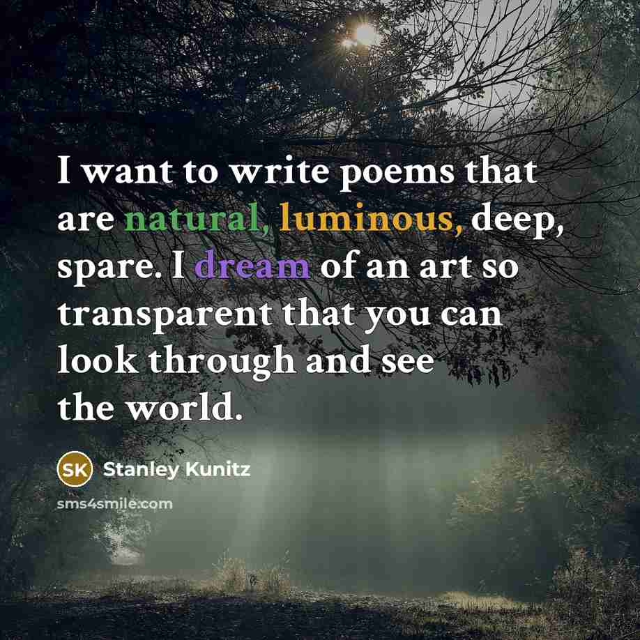 “I want to write poems that are natural, luminous, deep, spare. I dream of an art so transparent that you can look through and see the world.” quote by Stanley Kunitz