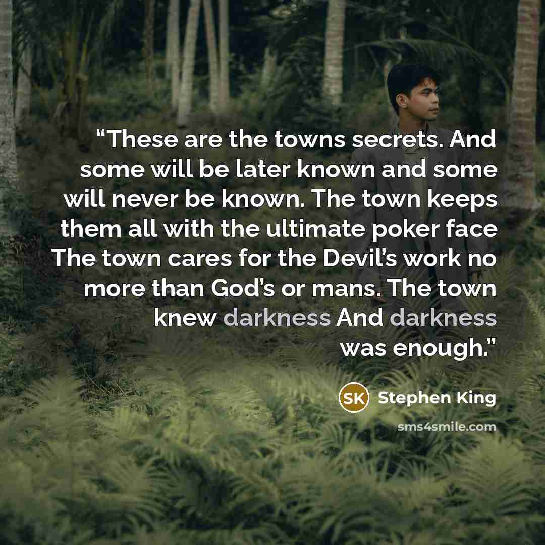 “These are the towns secrets. And some will be later known and some will never be known. The town keeps them all with the ultimate poker face The town cares for the Devil’s work no more than God’s or mans. The town knew darkness And darkness was enough.” quote by Stephen King