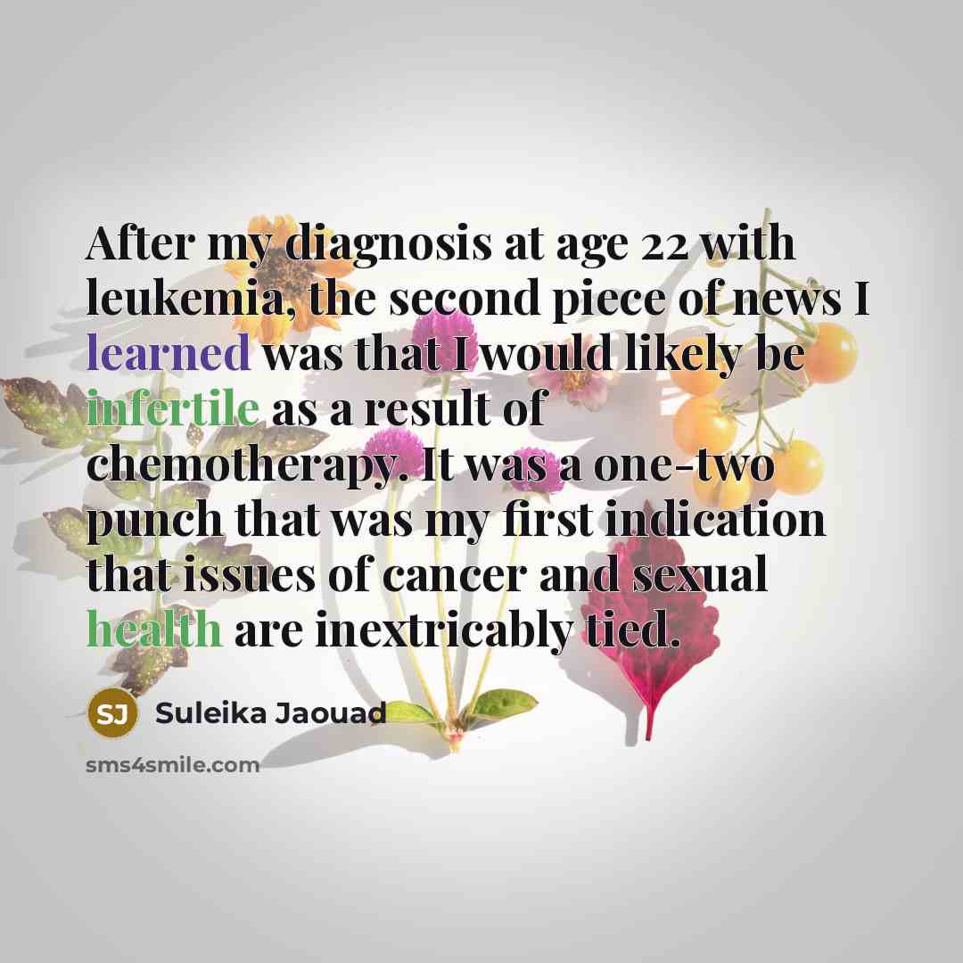 “After my diagnosis at age 22 with leukemia, the second piece of news I learned was that I would likely be infertile as a result of chemotherapy. It was a one-two punch that was my first indication that issues of cancer and sexual health are inextricably tied.” quote by Suleika Jaouad