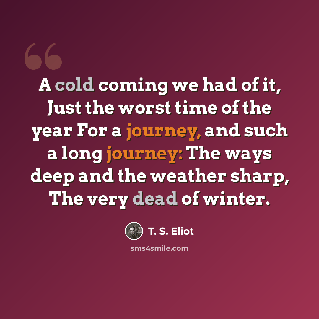 “A cold coming we had of it, Just the worst time of the year For a journey, and such a long journey: The ways deep and the weather sharp, The very dead of winter.” quote by T. S. Eliot