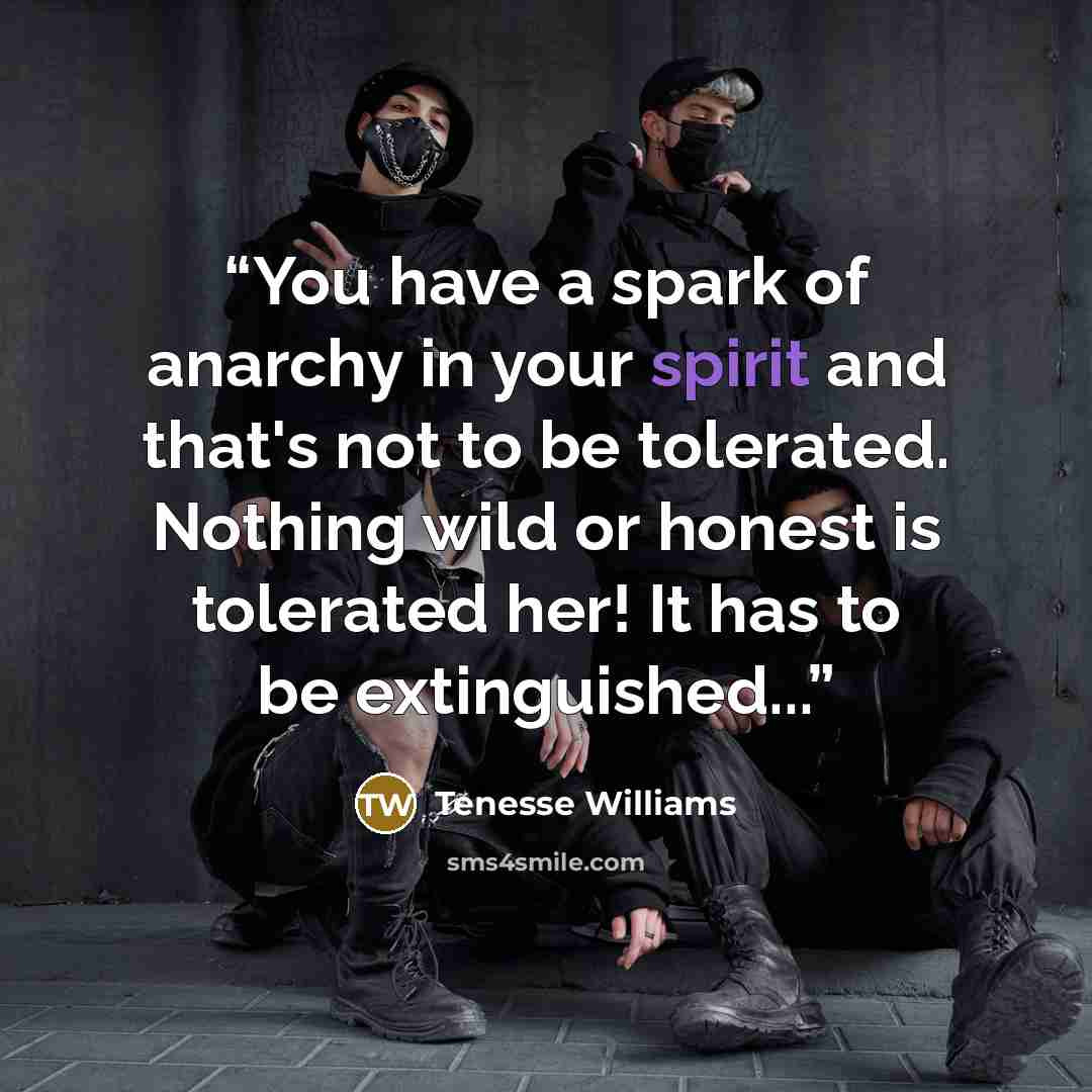 “You have a spark of anarchy in your spirit and that's not to be tolerated. Nothing wild or honest is tolerated her! It has to be extinguished...” quote by Tenesse Williams