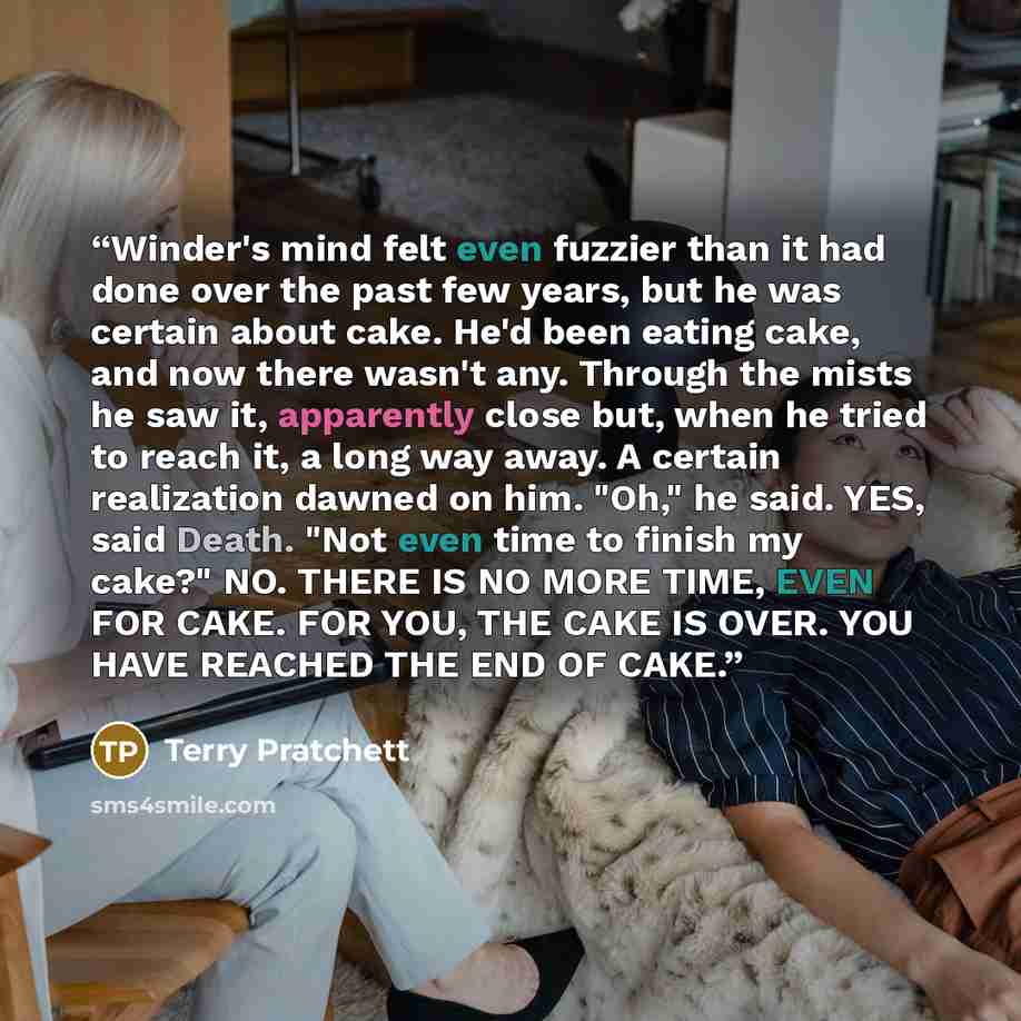 “Winder's mind felt even fuzzier than it had done over the past few years, but he was certain about cake. He'd been eating cake, and now there wasn't any. Through the mists he saw it, apparently close but, when he tried to reach it, a long way away. A certain realization dawned on him. "Oh," he…” quote by Terry Pratchett