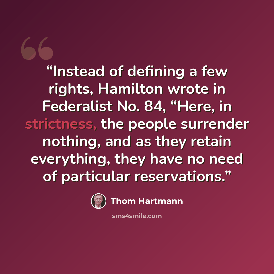 “Instead of defining a few rights, Hamilton wrote in Federalist No. 84, “Here, in strictness, the people surrender nothing, and as they retain everything, they have no need of particular reservations.” quote by Thom Hartmann