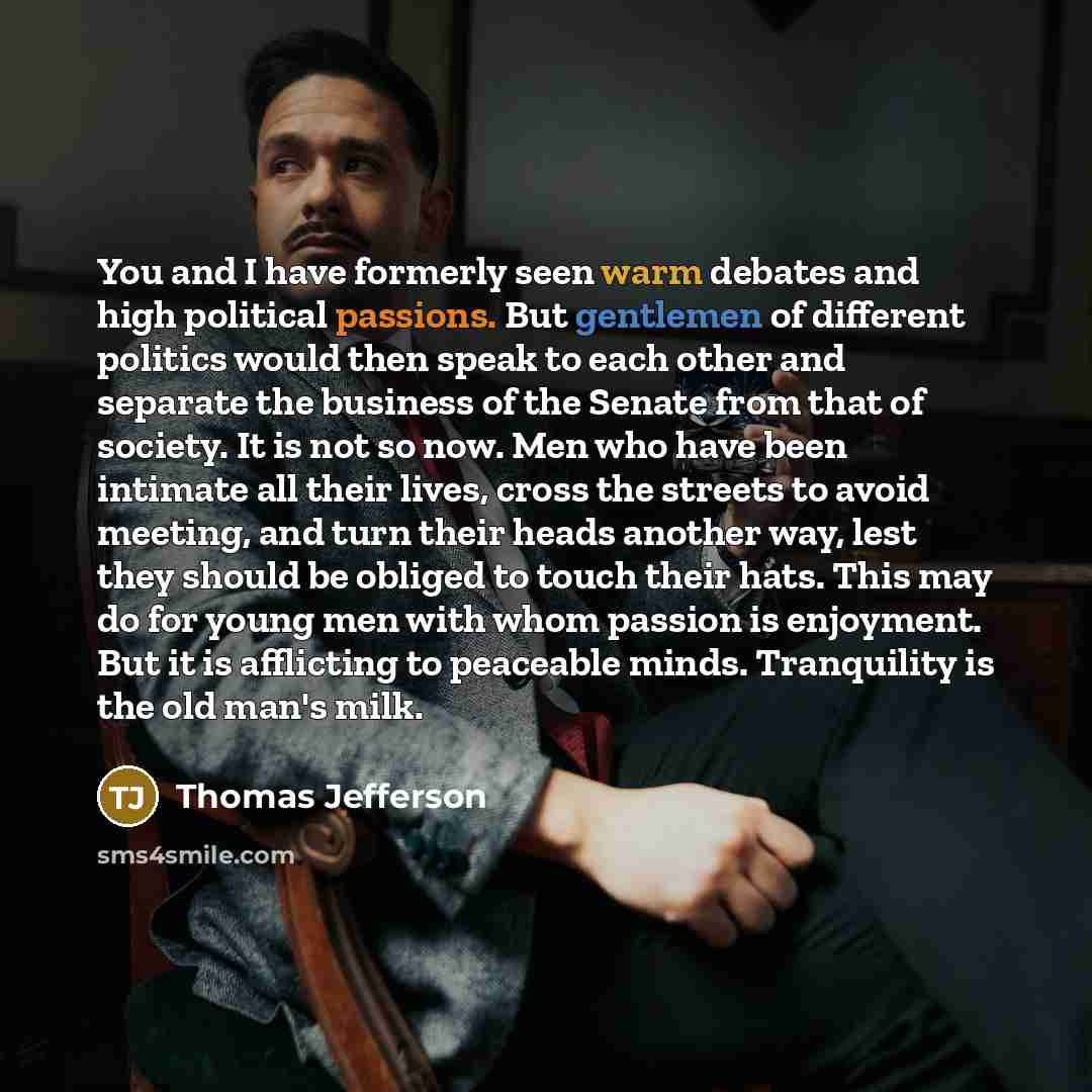 “You and I have formerly seen warm debates and high political passions. But gentlemen of different politics would then speak to each other and separate the business of the Senate from that of society. It is not so now. Men who have been intimate all their lives, cross the streets to avoid meeting…” quote by Thomas Jefferson