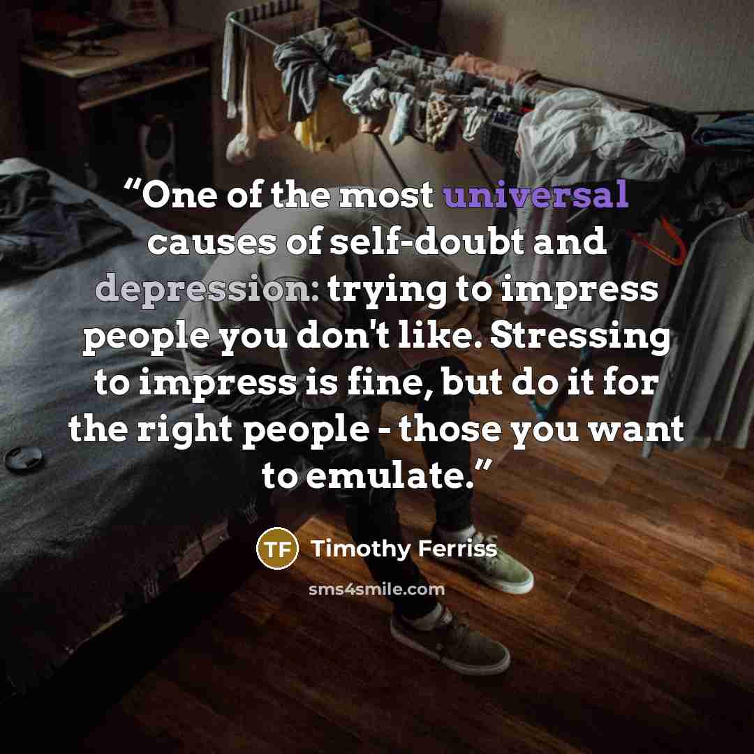 “One of the most universal causes of self-doubt and depression: trying to impress people you don't like. Stressing to impress is fine, but do it for the right people - those you want to emulate.” quote by Timothy Ferriss