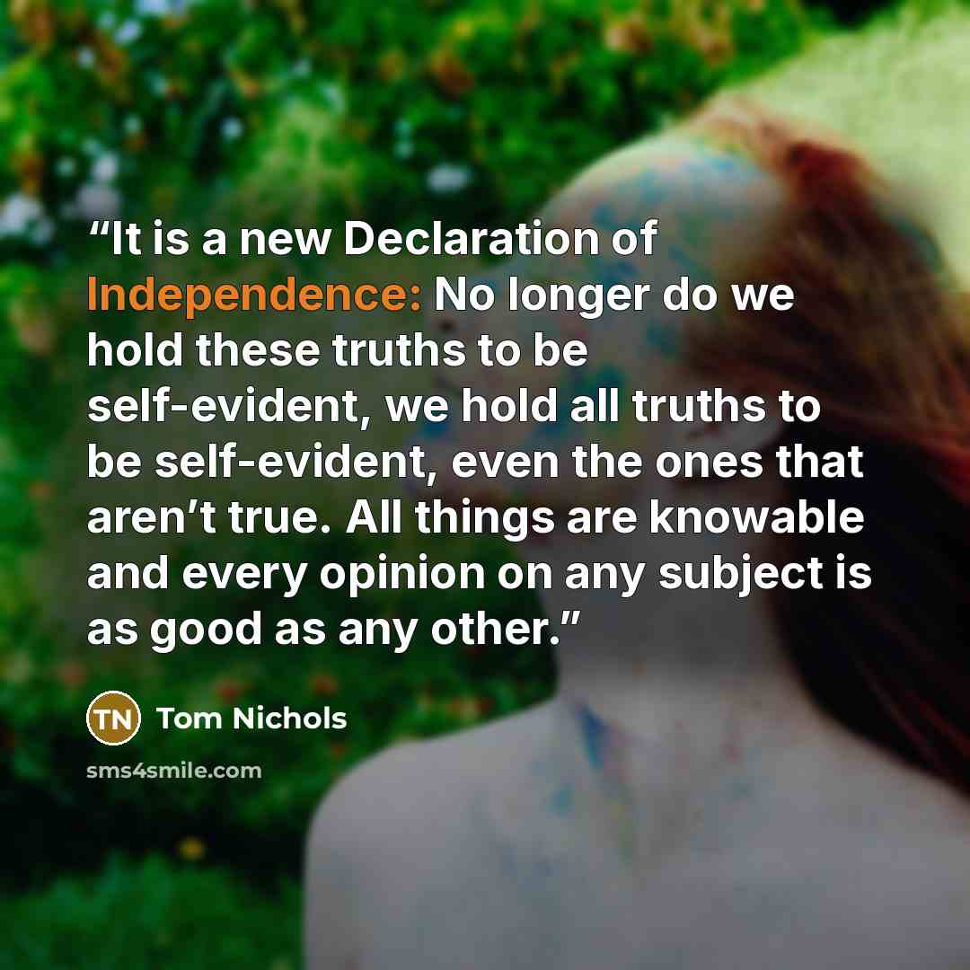 “It is a new Declaration of Independence: No longer do we hold these truths to be self-evident, we hold all truths to be self-evident, even the ones that aren’t true. All things are knowable and every opinion on any subject is as good as any other.” quote by Tom Nichols