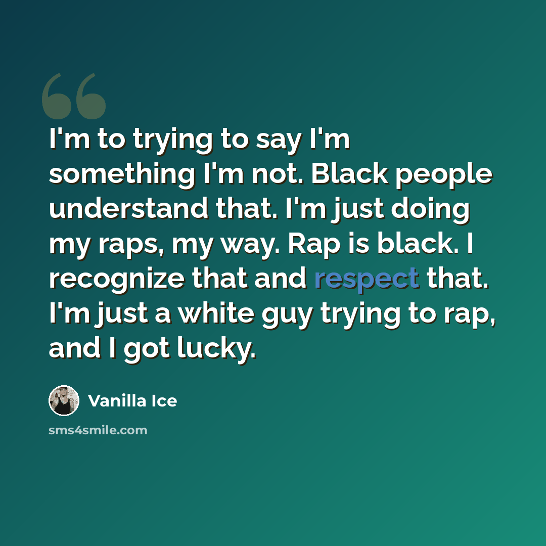 “I'm to trying to say I'm something I'm not. Black people understand that. I'm just doing my raps, my way. Rap is black. I recognize that and respect that. I'm just a white guy trying to rap, and I got lucky.” quote by Vanilla Ice