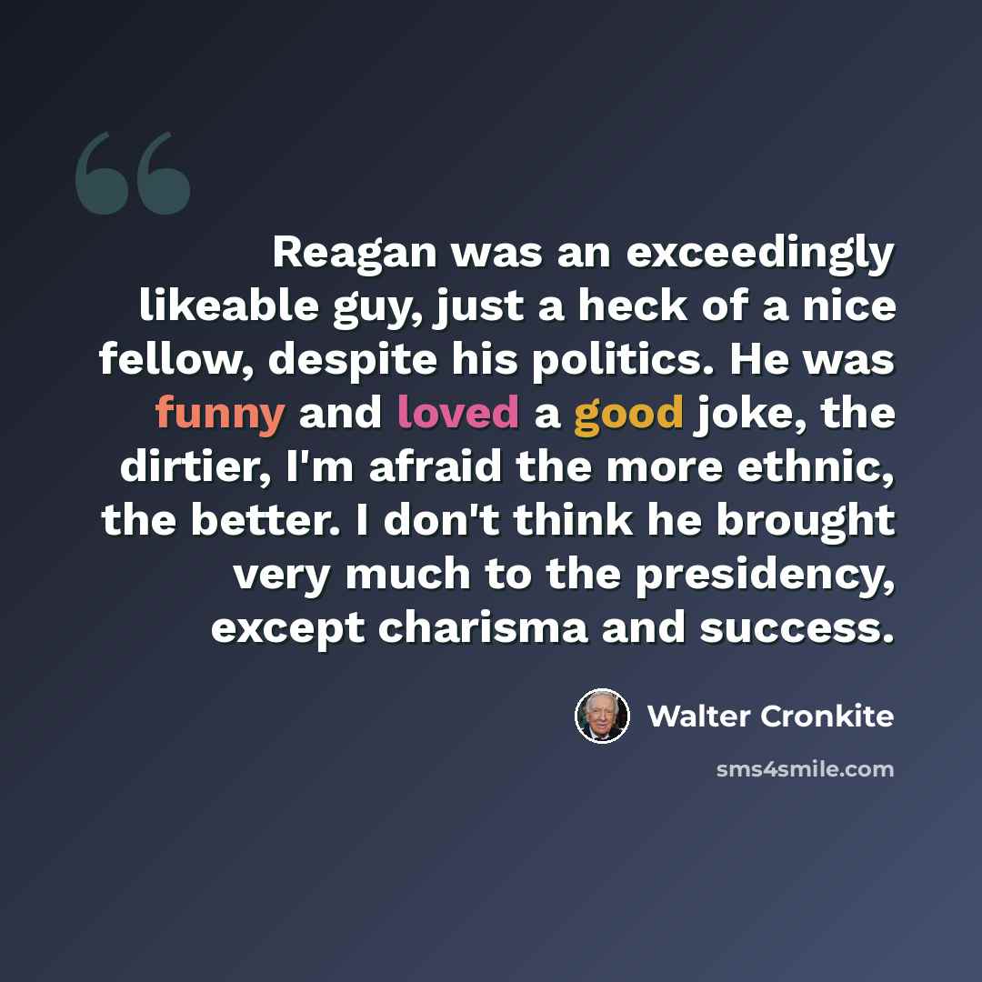 “Reagan was an exceedingly likeable guy, just a heck of a nice fellow, despite his politics. He was funny and loved a good joke, the dirtier, I'm afraid the more ethnic, the better. I don't think he brought very much to the presidency, except charisma and success.” quote by Walter Cronkite