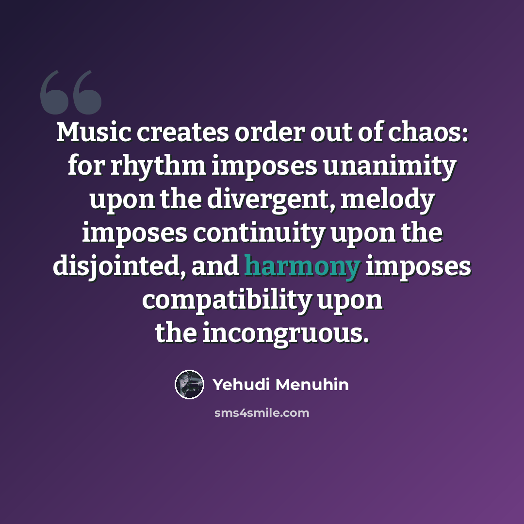“Music creates order out of chaos: for rhythm imposes unanimity upon the divergent, melody imposes continuity upon the disjointed, and harmony imposes compatibility upon the incongruous.” quote by Yehudi Menuhin