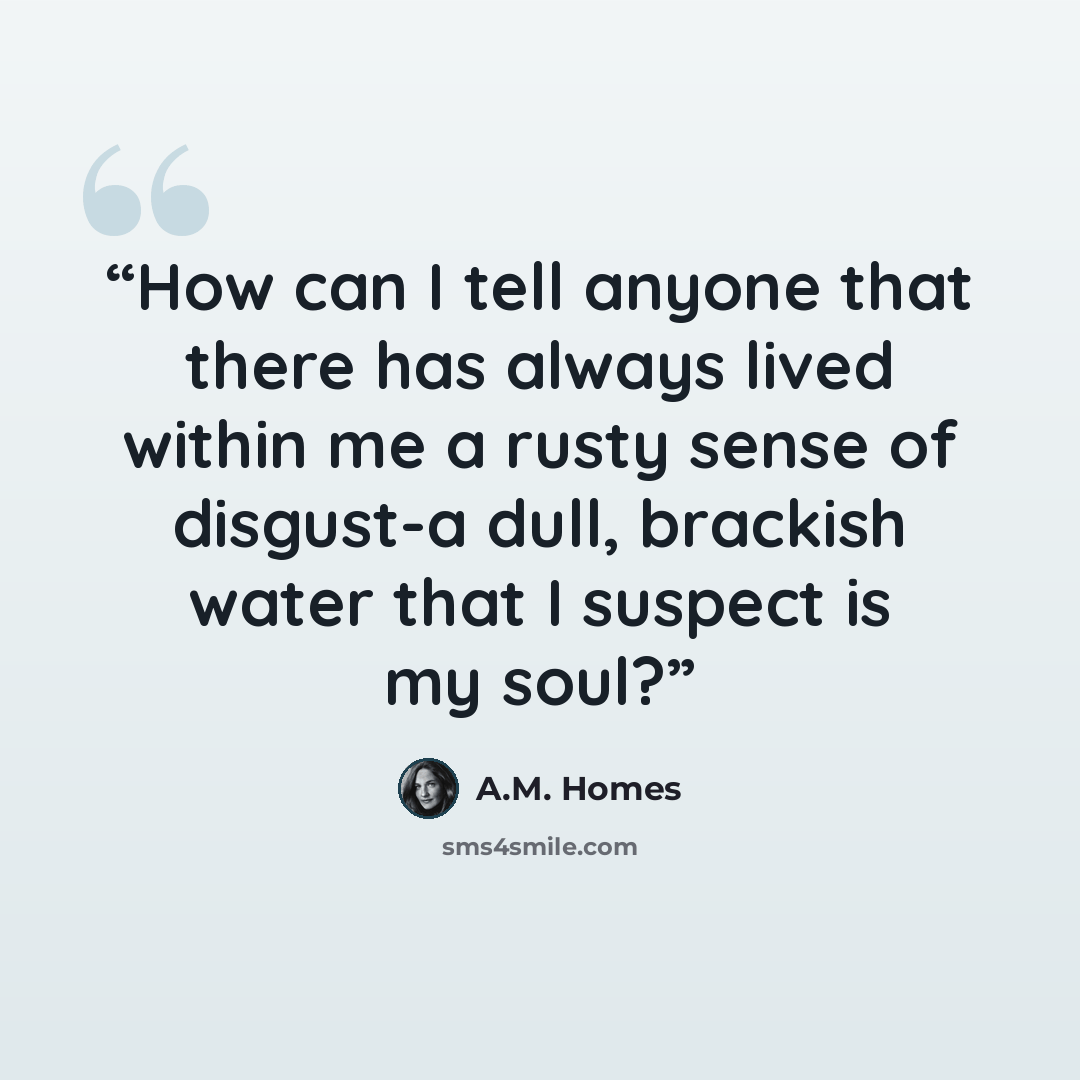 “How can I tell anyone that there has always lived within me a rusty sense of disgust-a dull, brackish water that I suspect is my soul?” quote by A.M. Homes