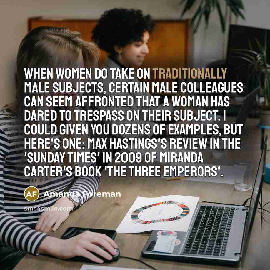 “When women do take on traditionally male subjects, certain male colleagues can seem affronted that a woman has dared to trespass on their subject. I could given you dozens of examples, but here's one: Max Hastings's review in the 'Sunday Times' in 2009 of Miranda Carter's book 'The Three Emperors'.” quote by Amanda Foreman