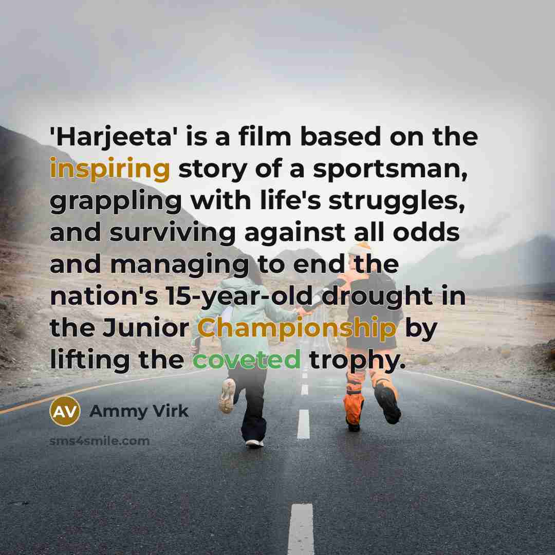 “'Harjeeta' is a film based on the inspiring story of a sportsman, grappling with life's struggles, and surviving against all odds and managing to end the nation's 15-year-old drought in the Junior Championship by lifting the coveted trophy.” quote by Ammy Virk