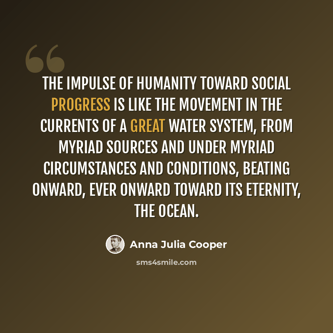“The impulse of humanity toward social progress is like the movement in the currents of a great water system, from myriad sources and under myriad circumstances and conditions, beating onward, ever onward toward its eternity, the Ocean.” quote by Anna Julia Cooper