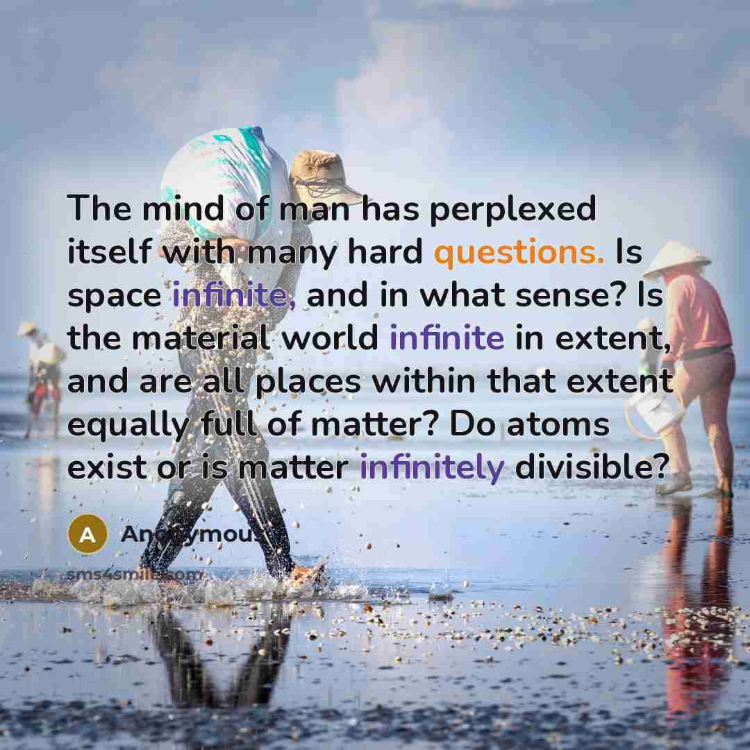 “The mind of man has perplexed itself with many hard questions. Is space infinite, and in what sense? Is the material world infinite in extent, and are all places within that extent equally full of matter? Do atoms exist or is matter infinitely divisible?” quote by Anonymous