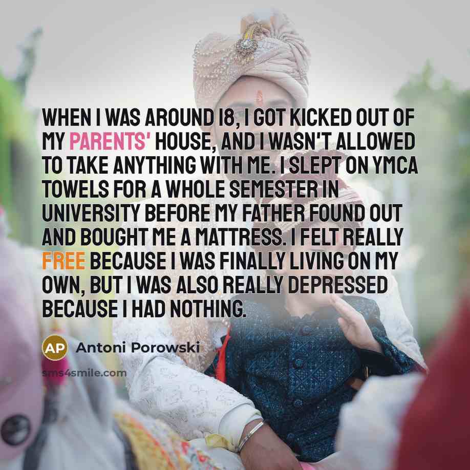 “When I was around 18, I got kicked out of my parents' house, and I wasn't allowed to take anything with me. I slept on YMCA towels for a whole semester in university before my father found out and bought me a mattress. I felt really free because I was finally living on my own, but I was also…” quote by Antoni Porowski