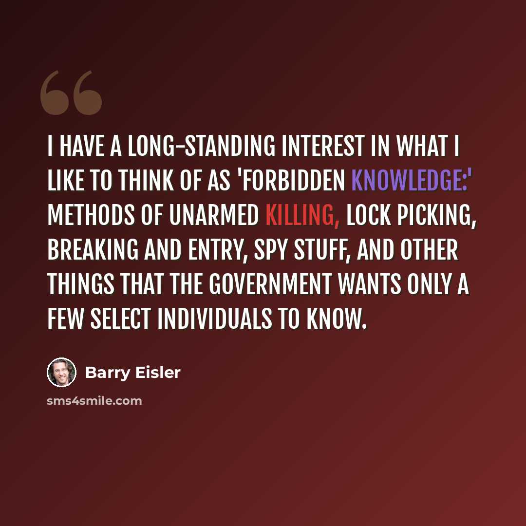 “I have a long-standing interest in what I like to think of as 'forbidden knowledge:' methods of unarmed killing, lock picking, breaking and entry, spy stuff, and other things that the government wants only a few select individuals to know.” quote by Barry Eisler