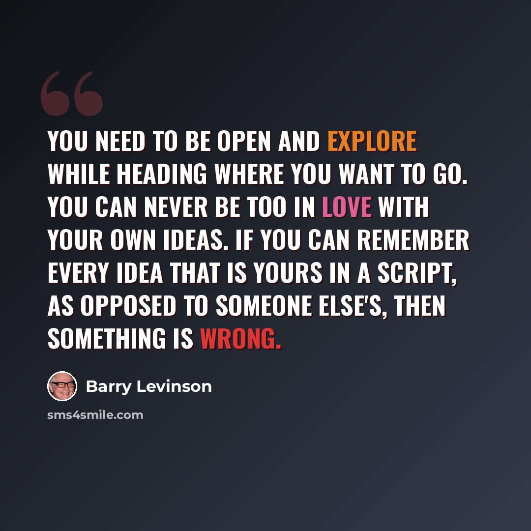 “You need to be open and explore while heading where you want to go. You can never be too in love with your own ideas. If you can remember every idea that is yours in a script, as opposed to someone else's, then something is wrong.” quote by Barry Levinson