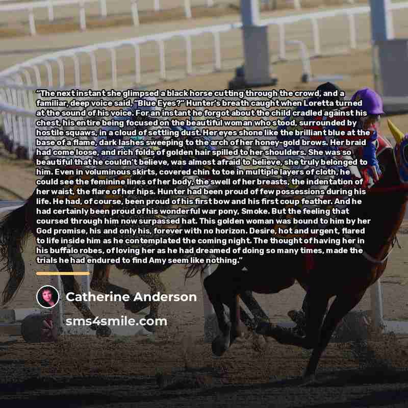 “The next instant she glimpsed a black horse cutting through the crowd, and a familiar, deep voice said, “Blue Eyes?” Hunter’s breath caught when Loretta turned at the sound of his voice. For an instant he forgot about the child cradled against his chest, his entire being focused on the beautiful…” quote by Catherine Anderson