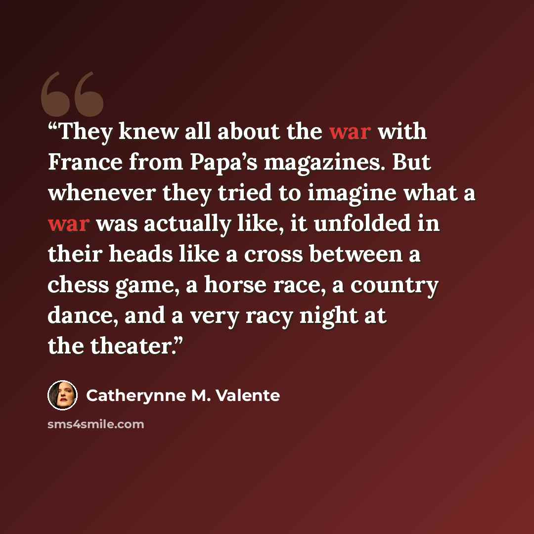 “They knew all about the war with France from Papa’s magazines. But whenever they tried to imagine what a war was actually like, it unfolded in their heads like a cross between a chess game, a horse race, a country dance, and a very racy night at the theater.” quote by Catherynne M. Valente