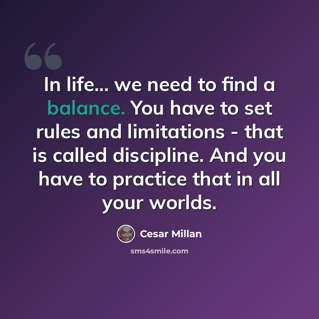 “In life... we need to find a balance. You have to set rules and limitations - that is called discipline. And you have to practice that in all your worlds.” quote by Cesar Millan