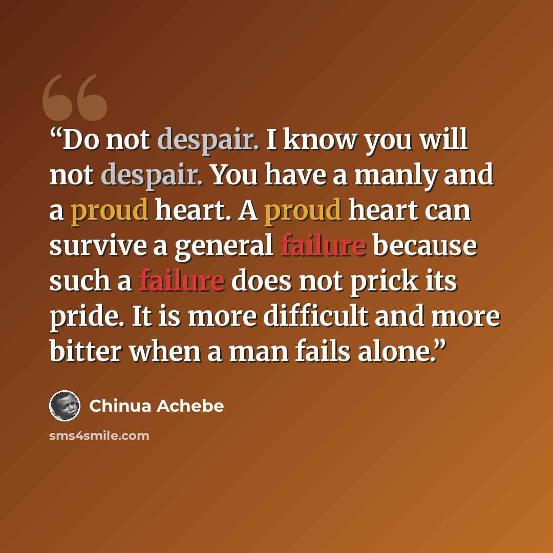 “Do not despair. I know you will not despair. You have a manly and a proud heart. A proud heart can survive a general failure because such a failure does not prick its pride. It is more difficult and more bitter when a man fails alone.” quote by Chinua Achebe