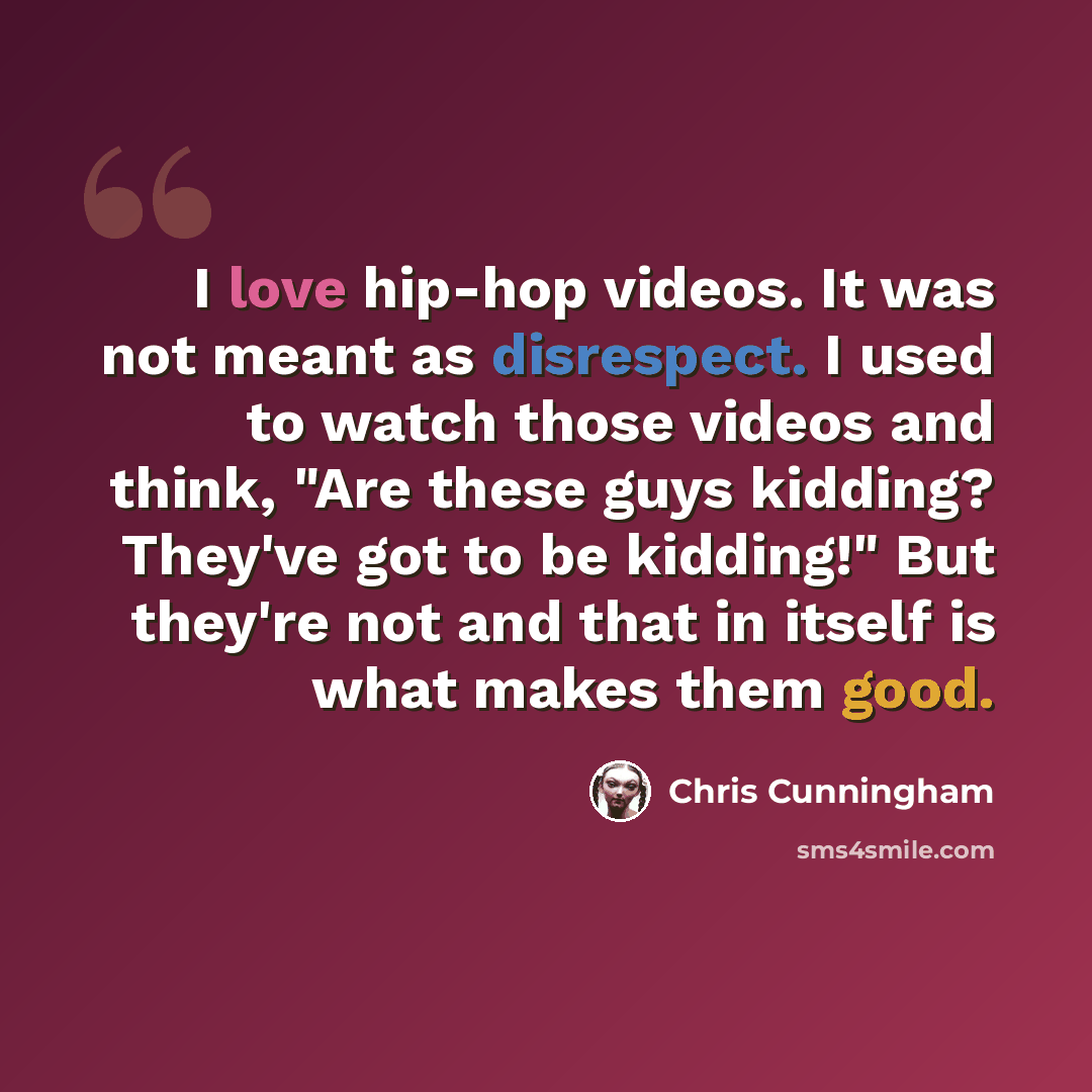 “I love hip-hop videos. It was not meant as disrespect. I used to watch those videos and think, "Are these guys kidding? They've got to be kidding!" But they're not and that in itself is what makes them good.” quote by Chris Cunningham