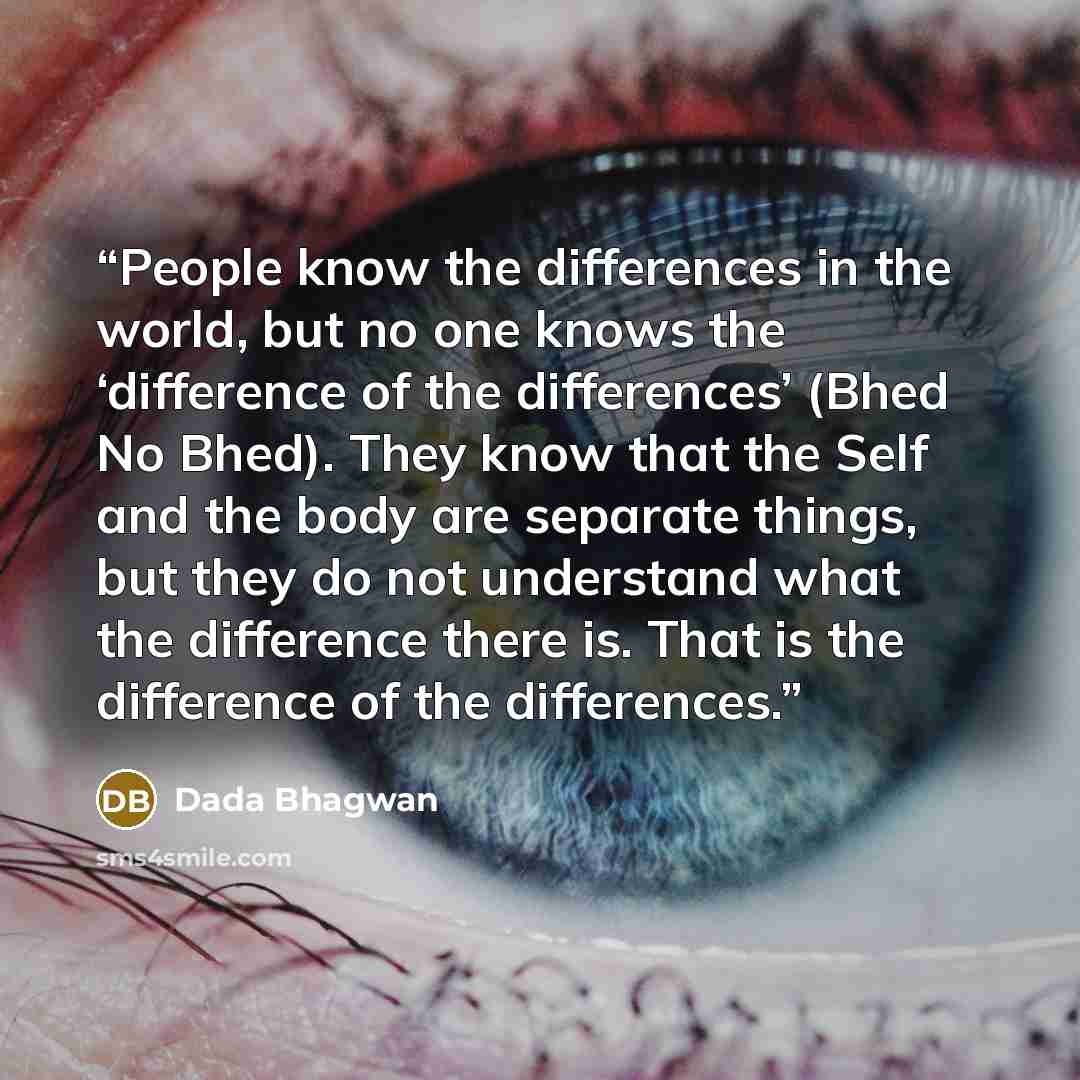 “People know the differences in the world, but no one knows the ‘difference of the differences’ (Bhed No Bhed). They know that the Self and the body are separate things, but they do not understand what the difference there is. That is the difference of the differences.” quote by Dada Bhagwan