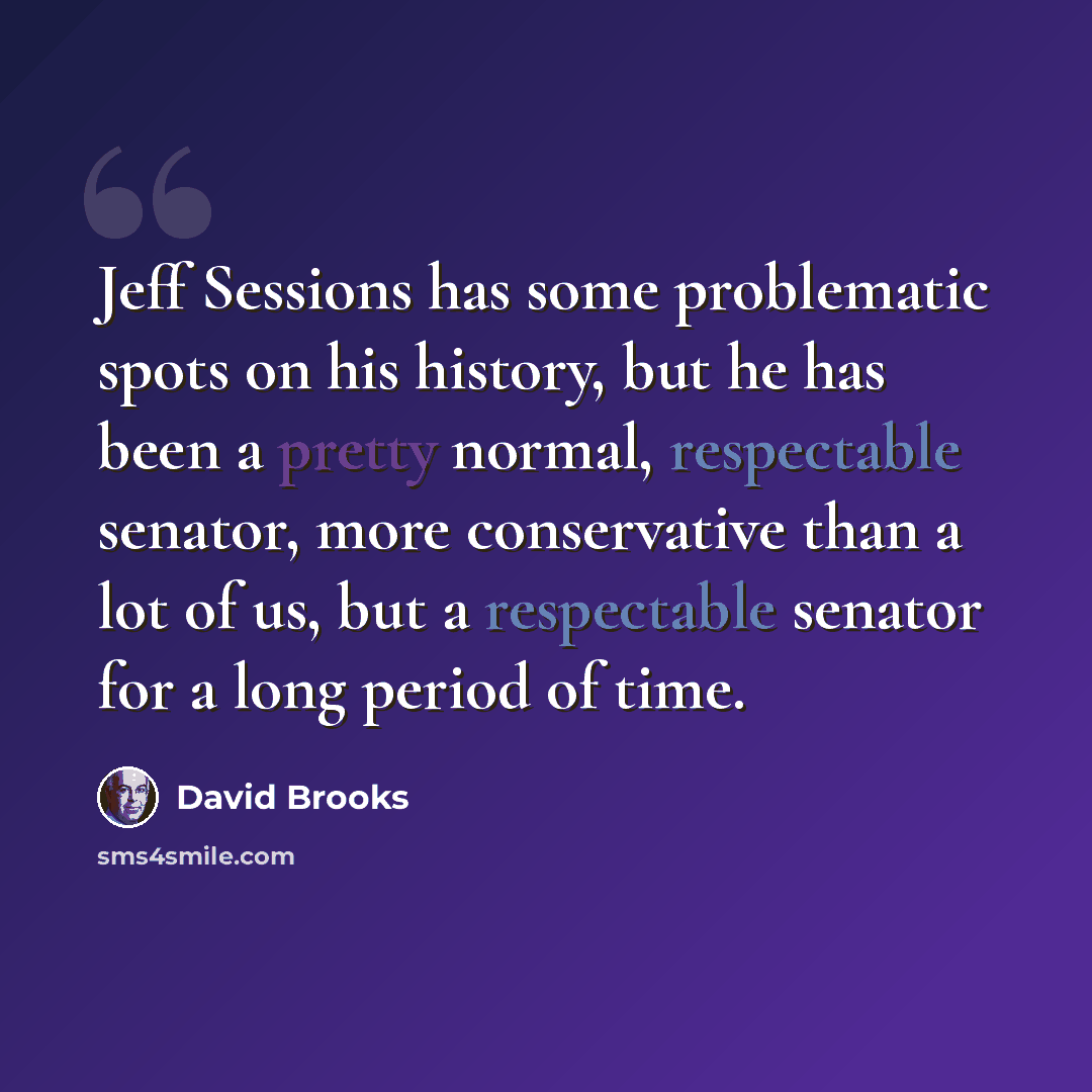 “Jeff Sessions has some problematic spots on his history, but he has been a pretty normal, respectable senator, more conservative than a lot of us, but a respectable senator for a long period of time.” quote by David Brooks