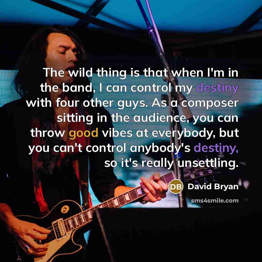 “The wild thing is that when I'm in the band, I can control my destiny with four other guys. As a composer sitting in the audience, you can throw good vibes at everybody, but you can't control anybody's destiny, so it's really unsettling.” quote by David Bryan