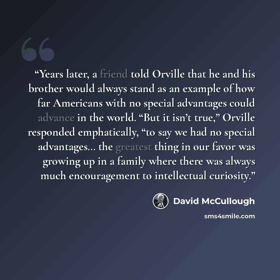 “Years later, a friend told Orville that he and his brother would always stand as an example of how far Americans with no special advantages could advance in the world. “But it isn’t true,” Orville responded emphatically, “to say we had no special advantages… the greatest thing in our favor was…” quote by David McCullough