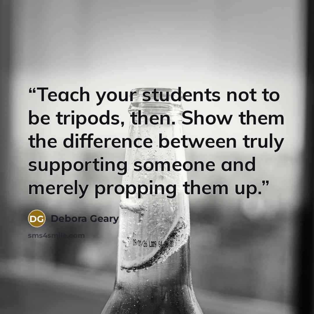 “Teach your students not to be tripods, then. Show them the difference between truly supporting someone and merely propping them up.” quote by Debora Geary