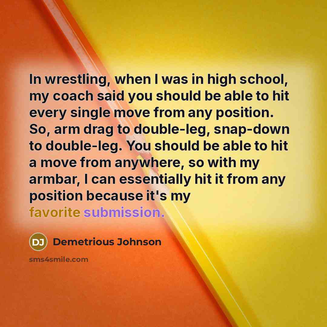 “In wrestling, when I was in high school, my coach said you should be able to hit every single move from any position. So, arm drag to double-leg, snap-down to double-leg. You should be able to hit a move from anywhere, so with my armbar, I can essentially hit it from any position because it's my…” quote by Demetrious Johnson