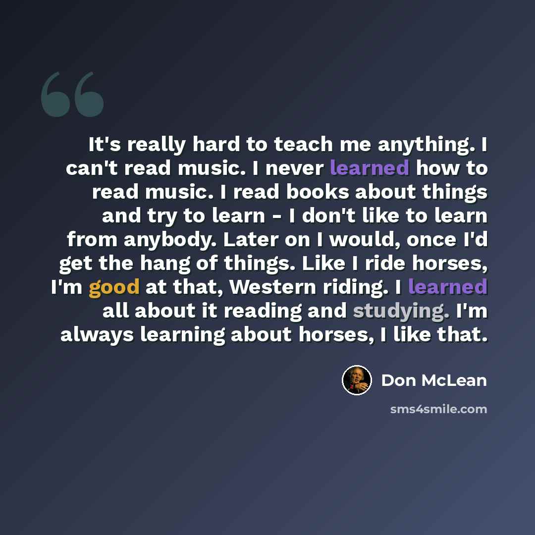 “It's really hard to teach me anything. I can't read music. I never learned how to read music. I read books about things and try to learn - I don't like to learn from anybody. Later on I would, once I'd get the hang of things. Like I ride horses, I'm good at that, Western riding. I learned all…” quote by Don McLean
